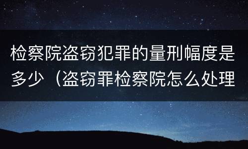 检察院盗窃犯罪的量刑幅度是多少（盗窃罪检察院怎么处理）