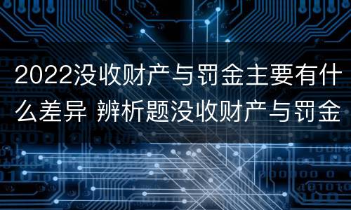 2022没收财产与罚金主要有什么差异 辨析题没收财产与罚金