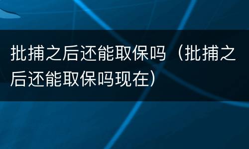 批捕之后还能取保吗（批捕之后还能取保吗现在）
