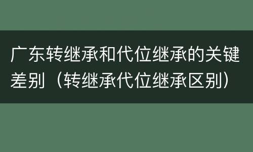 广东转继承和代位继承的关键差别（转继承代位继承区别）