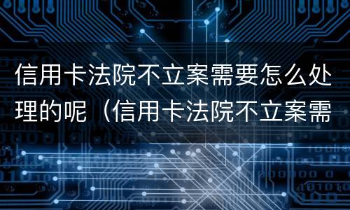 信用卡法院不立案需要怎么处理的呢（信用卡法院不立案需要怎么处理的呢视频）
