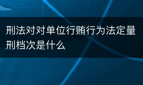 刑法对对单位行贿行为法定量刑档次是什么