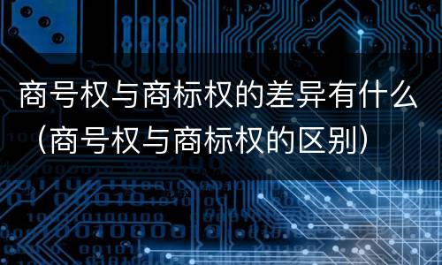 商号权与商标权的差异有什么（商号权与商标权的区别）