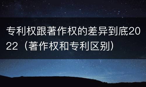 专利权跟著作权的差异到底2022（著作权和专利区别）