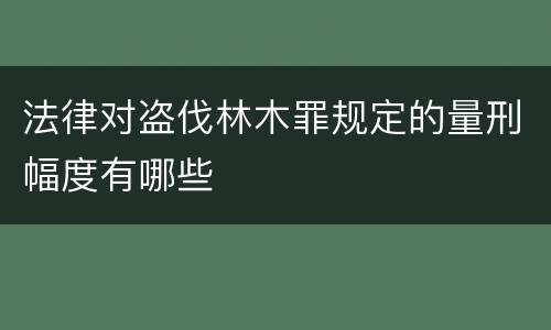 法律对盗伐林木罪规定的量刑幅度有哪些