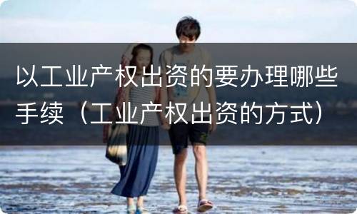以工业产权出资的要办理哪些手续（工业产权出资的方式）