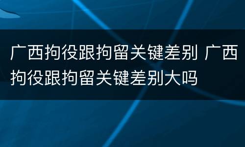 广西拘役跟拘留关键差别 广西拘役跟拘留关键差别大吗