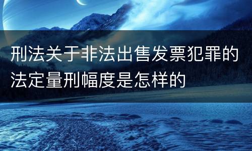 刑法关于非法出售发票犯罪的法定量刑幅度是怎样的