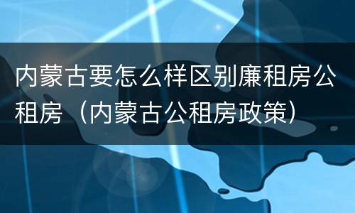 内蒙古要怎么样区别廉租房公租房(内蒙古公租房政策)