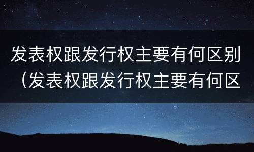 发表权跟发行权主要有何区别（发表权跟发行权主要有何区别呢）