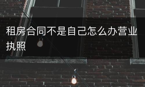 租房合同不是自己怎么办营业执照