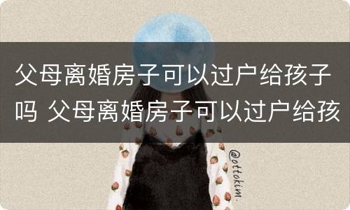 父母离婚房子可以过户给孩子吗 父母离婚房子可以过户给孩子吗6周岁