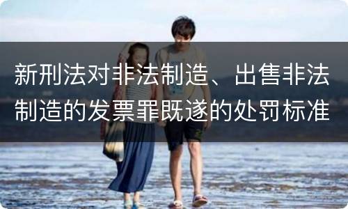 新刑法对非法制造、出售非法制造的发票罪既遂的处罚标准