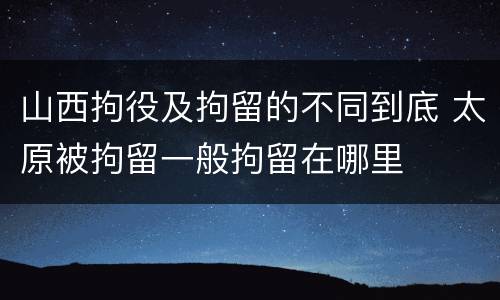 山西拘役及拘留的不同到底 太原被拘留一般拘留在哪里