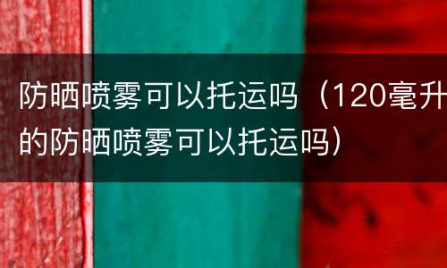 防晒喷雾可以托运吗（120毫升的防晒喷雾可以托运吗）