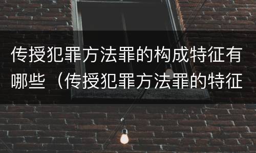 传授犯罪方法罪的构成特征有哪些（传授犯罪方法罪的特征是什么）