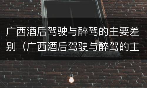 广西酒后驾驶与醉驾的主要差别（广西酒后驾驶与醉驾的主要差别是什么）