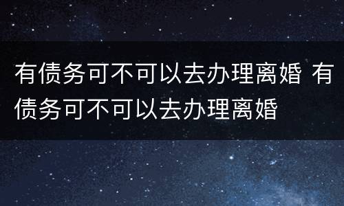 有债务可不可以去办理离婚 有债务可不可以去办理离婚