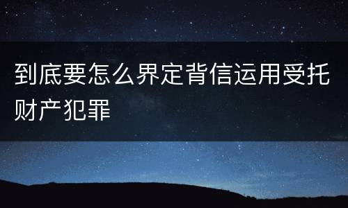 到底要怎么界定背信运用受托财产犯罪
