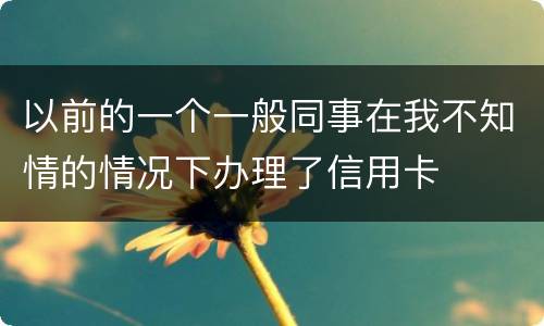 以前的一个一般同事在我不知情的情况下办理了信用卡