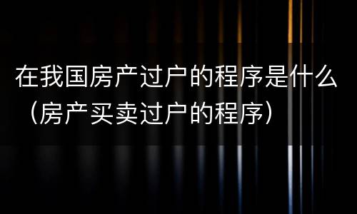 在我国房产过户的程序是什么（房产买卖过户的程序）