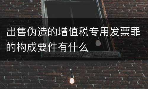 出售伪造的增值税专用发票罪的构成要件有什么