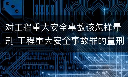 对工程重大安全事故该怎样量刑 工程重大安全事故罪的量刑