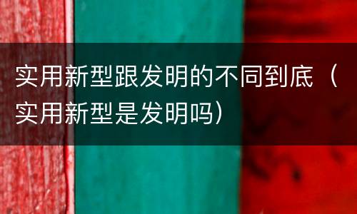 实用新型跟发明的不同到底（实用新型是发明吗）