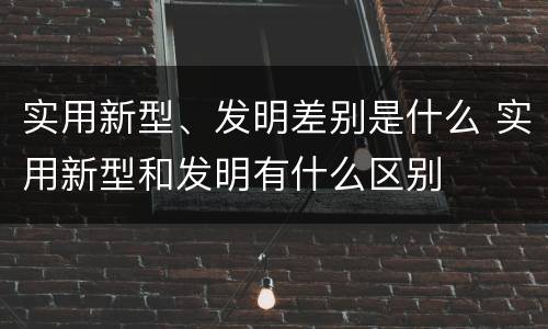 实用新型、发明差别是什么 实用新型和发明有什么区别