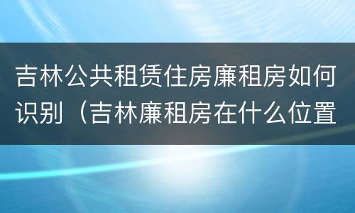 吉林公共租赁住房廉租房如何识别（吉林廉租房在什么位置）