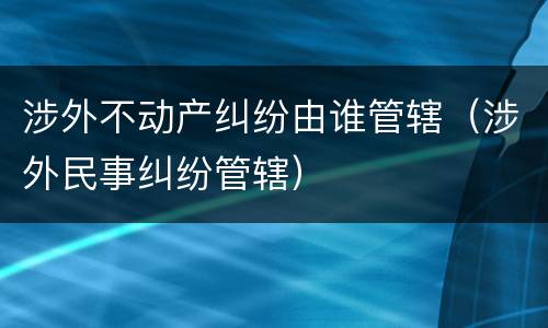 涉外不动产纠纷由谁管辖（涉外民事纠纷管辖）