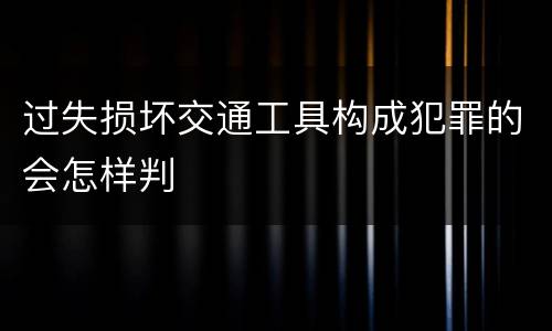 过失损坏交通工具构成犯罪的会怎样判