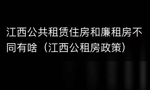 江西公共租赁住房和廉租房不同有啥（江西公租房政策）