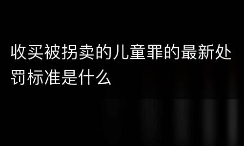 收买被拐卖的儿童罪的最新处罚标准是什么