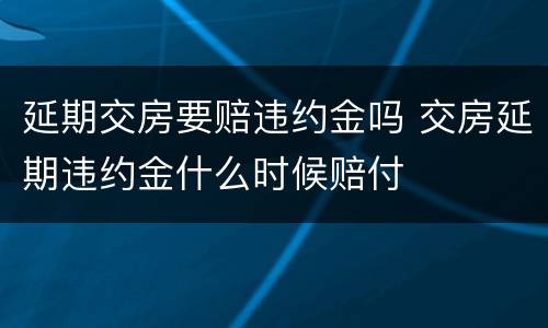 延期交房要赔违约金吗 交房延期违约金什么时候赔付