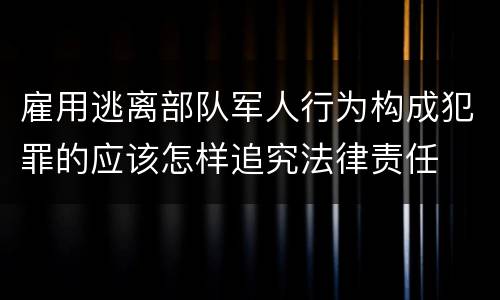 雇用逃离部队军人行为构成犯罪的应该怎样追究法律责任