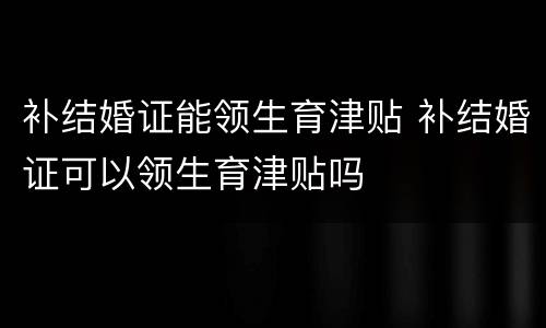 补结婚证能领生育津贴 补结婚证可以领生育津贴吗