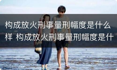 构成放火刑事量刑幅度是什么样 构成放火刑事量刑幅度是什么样子的