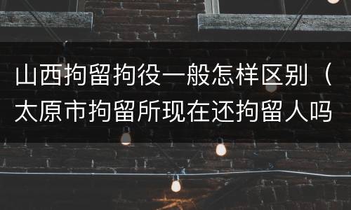 山西拘留拘役一般怎样区别（太原市拘留所现在还拘留人吗）