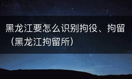 黑龙江要怎么识别拘役、拘留（黑龙江拘留所）
