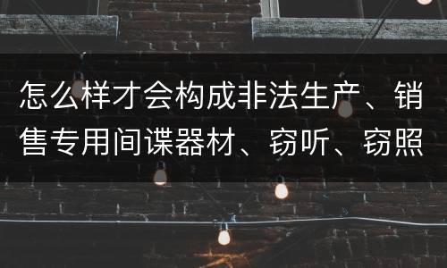 怎么样才会构成非法生产、销售专用间谍器材、窃听、窃照专用器材罪