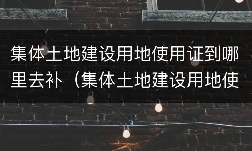 集体土地建设用地使用证到哪里去补（集体土地建设用地使用证去哪里补办）