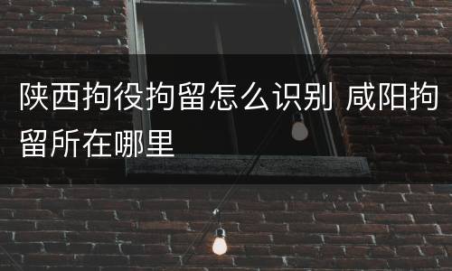 陕西拘役拘留怎么识别 咸阳拘留所在哪里