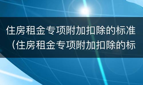 住房租金专项附加扣除的标准（住房租金专项附加扣除的标准是多少）