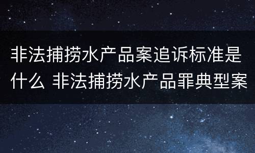 非法捕捞水产品案追诉标准是什么 非法捕捞水产品罪典型案例