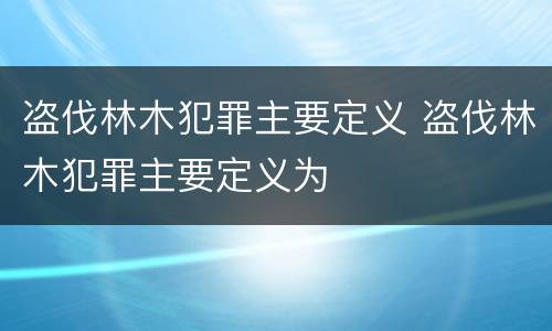 盗伐林木犯罪主要定义 盗伐林木犯罪主要定义为