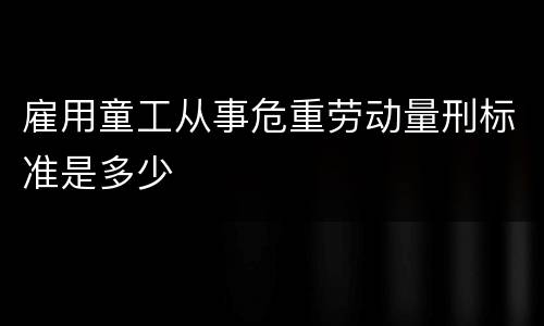 雇用童工从事危重劳动量刑标准是多少