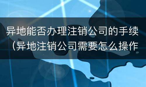 异地能否办理注销公司的手续（异地注销公司需要怎么操作）