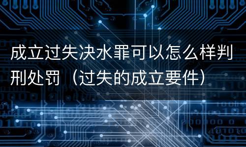 成立过失决水罪可以怎么样判刑处罚（过失的成立要件）