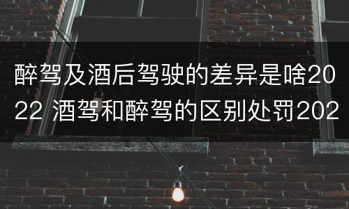 醉驾及酒后驾驶的差异是啥2022 酒驾和醉驾的区别处罚2021